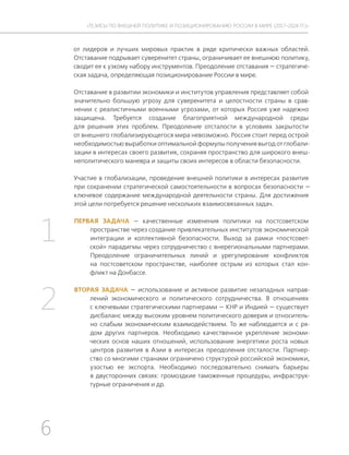 6
ТЕЗИСЫ ПО ВНЕШНЕЙ ПОЛИТИКЕ И ПОЗИЦИОНИРОВАНИ РОССИИ В МИРЕ (2017–2024 ГГ.)
от лидеров и лучших мировых практик в ряде критически важных областей.
Отставание подрывает суверенитет страны, ограничивает ее внешнюю политику,
сводит ее к узкому набору инструментов. Преодоление отставания — стратегиче-
ская задача, определяющая позиционирование России в мире.
Отставание в развитии экономики и институтов управления представляет собой
значительно большую угрозу для суверенитета и целостности страны в срав-
нении с реалистичными военными угрозами, от которых Россия уже надежно
защищена. Требуется создание благоприятной международной среды
для решения этих проблем. Преодоление отсталости в условиях закрытости
от внешнего глобализирующегося мира невозможно. Россия стоит перед острой
необходимостью выработки оптимальной формулы получения выгод от глобали-
зации в интересах своего развития, сохраняя пространство для широкого внеш-
неполитического маневра и защиты своих интересов в области безопасности.
Участие в глобализации, проведение внешней политики в интересах развития
при сохранении стратегической самостоятельности в вопросах безопасности —
ключевое содержание международной деятельности страны. Для достижения
этой цели потребуется решение нескольких взаимосвязанных задач.
ПЕРВАЯ ЗАДАЧА — качественные изменения политики на постсоветском
пространстве через создание привлекательных институтов экономической
интеграции и коллективной безопасности. Выход за рамки «постсовет-
ской» парадигмы через сотрудничество с внерегиональными партнерами.
Преодоление ограничительных линий и урегулирование конфликтов
на постсоветском пространстве, наиболее острым из которых стал кон-
фликт на Донбассе.
ВТОРАЯ ЗАДАЧА — использование и активное развитие незападных направ-
лений экономического и политического сотрудничества. В отношениях
с ключевыми стратегическими партнерами — КНР и Индией — существует
дисбаланс между высоким уровнем политического доверия и относитель-
но слабым экономическим взаимодействием. То же наблюдается и с ря-
дом других партнеров. Необходимо качественное укрепление экономи-
ческих основ наших отношений, использование энергетики роста новых
центров развития в Азии в интересах преодоления отсталости. Партнер-
ство со многими странами ограничено структурой российской экономики,
узостью ее экспорта. Необходимо последовательно снимать барьеры
в двусторонних связях: громоздкие таможенные процедуры, инфраструк-
турные ограничения и др.
1
2
 