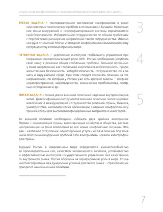 7
ТЕЗИСЫ ПО ВНЕШНЕЙ ПОЛИТИКЕ И ПОЗИЦИОНИРОВАНИ РОССИИ В МИРЕ (2017–2024 ГГ.)
ТРЕТЬЯ ЗАДАЧА — последовательное достижение компромиссов в реше-
нии ключевых политических проблем в отношениях с Западом. Недопуще-
ние гонки вооружений и переформатирование системы евроатлантиче-
ской безопасности. Избирательное сотрудничество по общим проблемам
с перспективой расширения направлений такого сотрудничества. Измене-
ние духа отношений России и Запада от конфронтации к взаимовыгодному
сотрудничеству в полицентричном мире.
ЧЕТВЕРТАЯ ЗАДАЧА — укрепление институтов глобального управления при
сохранении основополагающей роли ООН. России необходимо углублять
свою нишу в решении общих глобальных проблем. Большой потенциал
у таких направлений как глобальная энергетическая безопасность, продо-
вольственная безопасность, кибербезопасность, сотрудничество по кли-
мату и окружающей среде. При этом следует сохранять позиции на тех
направлениях, по которым у России уже есть крепкие заделы — ядерное
нераспространение, миротворчество, космическая проблематика, поляр-
ные исследования и др.
ПЯТАЯ ЗАДАЧА — тесная увязка внешней политики с задачами внутреннего раз-
вития. Диверсификация инструментов внешней политики. Более широкое
вовлечение в международное сотрудничество регионов страны, бизнеса,
университетов, некоммерческих организаций. Создание комфортной вну-
тренней среды для высококвалифицированных мигрантов и инвесторов.
Во внешней политике необходимо избежать двух крайних альтернатив.
Первая — самоизоляция страны, милитаризация хозяйства и общества, жесткая
централизация на фоне вовлечения во все новые конфликтные ситуации. Вто-
рая — хаотичное отступление, односторонние уступки и сдача позиций под влия-
нием обострения внутренних проблем. Обе альтернативы чреваты катастрофой
для страны.
Будущее России в современном мире определяется жизнеспособностью
ее производительных сил, качеством человеческого капитала, устойчивостью
и эффективностью институтов государственного управления. Без качественно-
го внутреннего рывка, Россия обречена на периферийную роль в мире. Созда-
ние благоприятных международных условий для такого рывка — стратегический
приоритет нашей внешней политики.
3
4
5
 