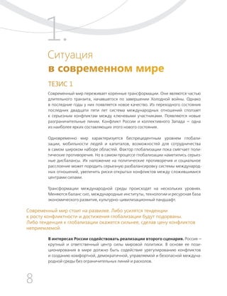 8
ТЕЗИСЫ ПО ВНЕШНЕЙ ПОЛИТИКЕ И ПОЗИЦИОНИРОВАНИ РОССИИ В МИРЕ (2017–2024 ГГ.)
1.
Ситуация
в современном мире
ТЕЗИС 1
Современный мир переживает коренные трансформации. Они являются частью
длительного транзита, начавшегося по завершении Холодной войны. Однако
в последние годы у них появляется новое качество. Из переходного состояния
последних двадцати пяти лет система международных отношений сползает
к серьезным конфликтам между ключевыми участниками. Появляются новые
разграничительные линии. Конфликт России и коллективного Запада — одна
из наиболее ярких составляющих этого нового состояния.
Одновременно мир характеризуется беспрецедентным уровнем глобали-
зации, мобильности людей и капиталов, возможностей для сотрудничества
в самом широком наборе областей. Фактор глобализации пока смягчает поли-
тические противоречия. Но в самом процессе глобализации наметились серьез-
ные дисбалансы. Их наложение на политические противоречия и социальное
расслоение может породить серьезную разбалансировку системы международ-
ных отношений, увеличить риски открытых конфликтов между сложившимися
центрами силами.
Трансформации международной среды происходят на нескольких уровнях.
Меняются баланс сил, международные институты, технологии и ресурсная база
экономического развития, культурно-цивилизационный ландшафт.
В интересах России содействовать реализации второго сценария. Россия —
крупный и ответственный центр силы мировой политики. В основе ее пози-
ционирования в мире должно быть содействие урегулированию конфликтов
и созданию комфортной, демократичной, управляемой и безопасной междуна-
родной среды без ограничительных линий и расколов.
Современный мир стоит на развилке. Либо усилятся тенденции
к росту конфликтности и достижения глобализации будут подорваны.
Либо тенденция к глобализации окажется сильнее, сделав цену конфликтов
неприемлемой.
 