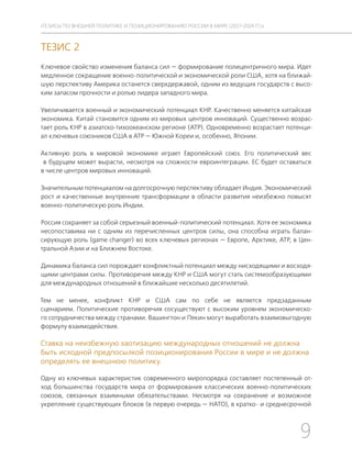 9
ТЕЗИСЫ ПО ВНЕШНЕЙ ПОЛИТИКЕ И ПОЗИЦИОНИРОВАНИ РОССИИ В МИРЕ (2017–2024 ГГ.)
ТЕЗИС 2
Ключевое свойство изменения баланса сил — формирование полицентричного мира. Идет
медленное сокращение военно-политической и экономической роли США, хотя на ближай-
шую перспективу Америка останется сверхдержавой, одним из ведущих государств с высо-
ким запасом прочности и ролью лидера западного мира.
Увеличивается военный и экономический потенциал КНР. Качественно меняется китайская
экономика. Китай становится одним из мировых центров инноваций. Существенно возрас-
тает роль КНР в азиатско-тихоокеанском регионе (АТР). Одновременно возрастает потенци-
ал ключевых союзников США в АТР — Южной Кореи и, особенно, Японии.
Активную роль в мировой экономике играет Европейский союз. Его политический вес
в будущем может вырасти, несмотря на сложности евроинтеграции. ЕС будет оставаться
в числе центров мировых инноваций.
Значительным потенциалом на долгосрочную перспективу обладает Индия. Экономический
рост и качественные внутренние трансформации в области развития неизбежно повысят
военно-политическую роль Индии.
Россия сохраняет за собой серьезный военный-политический потенциал. Хотя ее экономика
несопоставима ни с одним из перечисленных центров силы, она способна играть балан-
сирующую роль (game changer) во всех ключевых регионах — Европе, Арктике, АТР, в Цен-
тральной Азии и на Ближнем Востоке.
Динамика баланса сил порождает конфликтный потенциал между нисходящими и восходя-
щими центрами силы. Противоречия между КНР и США могут стать системообразующими
для международных отношений в ближайшие несколько десятилетий.
Тем не менее, конфликт КНР и США сам по себе не является предзаданным
сценарием. Политические противоречия сосуществуют с высоким уровнем экономическо-
го сотрудничества между странами. Вашингтон и Пекин могут выработать взаимовыгодную
формулу взаимодействия.
Ставка на неизбежную хаотизацию международных отношений не должна
быть исходной предпосылкой позиционирования России в мире и не должна
определять ее внешнюю политику.
Одну из ключевых характеристик современного миропорядка составляет постепенный от-
ход большинства государств мира от формирования классических военно-политических
союзов, связанных взаимными обязательствами. Несмотря на сохранение и возможное
укрепление существующих блоков (в первую очередь — НАТО), в кратко- и среднесрочной
 