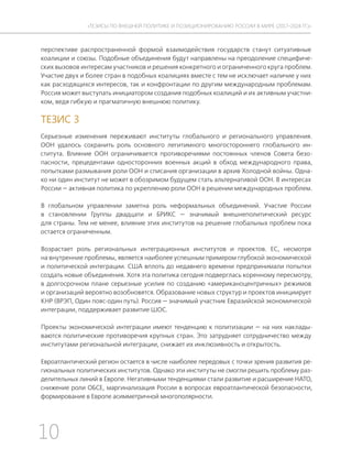 10
ТЕЗИСЫ ПО ВНЕШНЕЙ ПОЛИТИКЕ И ПОЗИЦИОНИРОВАНИ РОССИИ В МИРЕ (2017–2024 ГГ.)
перспективе распространенной формой взаимодействия государств станут ситуативные
коалиции и союзы. Подобные объединения будут направлены на преодоление специфиче-
ских вызовов интересам участников и решения конкретного и ограниченного круга проблем.
Участие двух и более стран в подобных коалициях вместе с тем не исключает наличие у них
как расходящихся интересов, так и конфронтации по другим международным проблемам.
Россия может выступать инициатором создания подобных коалиций и их активным участни-
ком, ведя гибкую и прагматичную внешнюю политику.
ТЕЗИС 3
Серьезные изменения переживают институты глобального и регионального управления.
ООН удалось сохранить роль основного легитимного многостороннего глобального ин-
ститута. Влияние ООН ограничивается противоречиями постоянных членов Совета безо-
пасности, прецедентами односторонних военных акций в обход международного права,
попытками размывания роли ООН и списания организации в архив Холодной войны. Одна-
ко ни один институт не может в обозримом будущем стать альтернативой ООН. В интересах
России — активная политика по укреплению роли ООН в решении международных проблем.
В глобальном управлении заметна роль неформальных объединений. Участие России
в становлении Группы двадцати и БРИКС — значимый внешнеполитический ресурс
для страны. Тем не менее, влияние этих институтов на решение глобальных проблем пока
остается ограниченным.
Возрастает роль региональных интеграционных институтов и проектов. ЕС, несмотря
на внутренние проблемы, является наиболее успешным примером глубокой экономической
и политической интеграции. США вплоть до недавнего времени предпринимали попытки
создать новые объединения. Хотя эта политика сегодня подверглась коренному пересмотру,
в долгосрочном плане серьезные усилия по созданию «американоцентричных» режимов
и организаций вероятно возобновятся. Образование новых структур и проектов инициирует
КНР (ВРЭП, Один пояс-один путь). Россия — значимый участник Евразийской экономической
интеграции, поддерживает развитие ШОС.
Проекты экономической интеграции имеют тенденцию к политизации — на них наклады-
ваются политические противоречия крупных стран. Это затрудняет сотрудничество между
институтами региональной интеграции, снижает их инклюзивность и открытость.
Евроатлантический регион остается в числе наиболее передовых с точки зрения развития ре-
гиональных политических институтов. Однако эти институты не смогли решить проблему раз-
делительных линий в Европе. Негативными тенденциями стали развитие и расширение НАТО,
снижение роли ОБСЕ, маргинализация России в вопросах евроатлантической безопасности,
формирование в Европе асимметричной многополярности.
 
