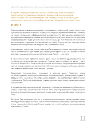 11
ТЕЗИСЫ ПО ВНЕШНЕЙ ПОЛИТИКЕ И ПОЗИЦИОНИРОВАНИ РОССИИ В МИРЕ (2017–2024 ГГ.)
В целом, институциональная система глобального и регионального
политического управления отстает от достижений экономической
глобализации. Это может привести к ее «откату» назад, а также создает
условия для политических конфликтов между ведущими центрами силы.
ТЕЗИС 4
Трансформация международной среды сопровождается революцией в ряде технологиче-
ских отраслей. Развитие Интернета и мобильных устройств привело к появлению качествен-
но нового глобального информационного пространства. Это дает широкие возможности
в управлении сложными системами, но одновременно порождает и новые риски. Цифровая
среда превращается в арену политической конкуренции, при том что какие-либо значимые
международные правила ее регулирования отсутствуют. Технологическое развитие обора-
чивается большей уязвимостью и хрупкостью современного мира.
Намечающаяся революция в энергетике (возобновляемые источники, внедрение электри-
ческих автомобильных двигателей, добыча сланцевой нефти и газа и т. п.) является вызовом
для стран, зависимых от экспорта энергоносителей. Россия — в их числе.
В научно-техническом прогрессе заметна роль новых технологий здравоохранения, эко-
логически чистых материалов и продуктов. Развитие технологий качества жизни — маги-
стральная тенденция на ближайшие десятилетия. В отличие от распространения информа-
ционно-коммуникационных технологий в этой сфере можно ожидать наибольшей дистан-
ции между развивающимися и развитыми странами.
Происходит технологическая революция в военном деле. Появление новых
систем вооружений, милитаризация космоса и цифровой среды, высокоточное оружие и
вооружения на новых физических принципах создают и новые условия для стратегической
стабильности. Требуются обновленные режимы контроля вооружений, адекватные техниче-
ским реалиям.
В ближайшие несколько десятилетий произойдет глобальное изменение потребительского
спроса, связанное с ростом качества жизни в Азии. Это открывает широкие возможности
для роста мировой экономики, в котором Россия может и должна найти свою структурную
нишу.
Ресурсная база экономического роста и пределы антропогенного вмешательства в разви-
тие окружающей среды остаются глобальным стратегическим вызовом. Природные богат-
ства и экологический потенциал России выводят ее в число наиболее значимых игроков
в решении проблемы.
 