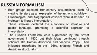 RUSSIAN FORMALISM
• Both groups rejected 19th-century assumptions, such as
viewing literature as an expression of the author's worldview.
• Psychological and biographical criticism were dismissed as
irrelevant to literary interpretation.
• These scholars declared the autonomy of literature and
poetic language, promoting a scientific approach to
interpretation.
• The Russian Formalists were suppressed by the Soviet
government in 1930 but their ideas continued through
scholars like Roman Jakobson and Vladimir Propp. Their
influence resurfaced in the 1960s, shaping French and
American structuralism.
 