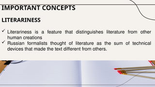 IMPORTANT CONCEPTS
LITERARINESS
 Literariness is a feature that distinguishes literature from other
human creations
 Russian formalists thought of literature as the sum of technical
devices that made the text different from others.
 