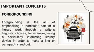 IMPORTANT CONCEPTS
FOREGROUNDING
Foregrounding is the act of
emphasizing a particular part of a
literary work through a writer’s
linguistic choices, for example, using
a particularly interesting literary
device in order to make a line or
paragraph stand out.
 