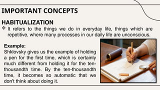 IMPORTANT CONCEPTS
HABITUALIZATION
 It refers to the things we do in everyday life, things which are
repetitive, where many processes in our daily life are unconscious.
Example:
Shklovsky gives us the example of holding
a pen for the first time, which is certainly
much different from holding it for the ten-
thousandth time. By the ten-thousandth
time, it becomes so automatic that we
don't think about doing it.
 