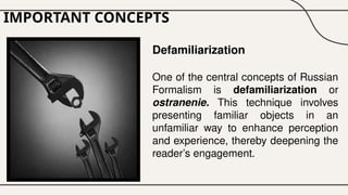IMPORTANT CONCEPTS
Defamiliarization
One of the central concepts of Russian
Formalism is defamiliarization or
ostranenie. This technique involves
presenting familiar objects in an
unfamiliar way to enhance perception
and experience, thereby deepening the
reader’s engagement.
 