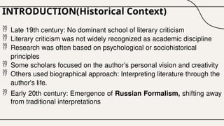 INTRODUCTION(Historical Context)
 Late 19th century: No dominant school of literary criticism
 Literary criticism was not widely recognized as academic discipline
 Research was often based on psychological or sociohistorical
principles
 Some scholars focused on the author’s personal vision and creativity
 Others used biographical approach: Interpreting literature through the
author's life.
 Early 20th century: Emergence of Russian Formalism, shifting away
from traditional interpretations
 