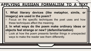 APPLYING RUSSIAN FORMALISM TO A TEXT
1. What literary devices (like metaphor, simile, or
imagery) are used in the poem?
o Focus on the specific techniques the poet uses and how
these techniques affect the meaning.
2. In what ways do the poem make ordinary ideas or
objects feel strange or new? (defamiliarization)
o Look at how the poem presents familiar things in unexpected
ways to make the reader see them differently.
 
