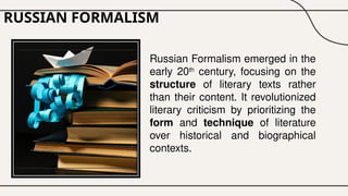 RUSSIAN FORMALISM
Russian Formalism emerged in the
early 20th
century, focusing on the
structure of literary texts rather
than their content. It revolutionized
literary criticism by prioritizing the
form and technique of literature
over historical and biographical
contexts.
 