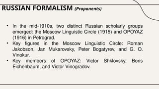 RUSSIAN FORMALISM (Proponents)
• In the mid-1910s, two distinct Russian scholarly groups
emerged: the Moscow Linguistic Circle (1915) and OPOYAZ
(1916) in Petrograd.
• Key figures in the Moscow Linguistic Circle: Roman
Jakobson, Jan Mukarovsky, Peter Bogatyrev, and G. O.
Vinokur.
• Key members of OPOYAZ: Victor Shklovsky, Boris
Eichenbaum, and Victor Vinogradov.
 
