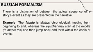 RUSSIAN FORMALISM
There is a distinction of between the actual sequence of a
story’s event as they are presented in the narrative.
Example: The fabula is always chronological, moving from
beginning to end, whereas the syuzhet may start at the middle
(in media res) and then jump back and forth within the chain of
events.
 