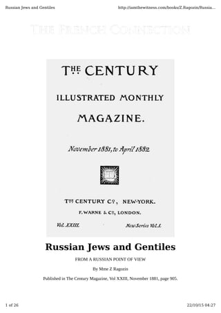 Russian Jews and Gentiles
FROM A RUSSIAN POINT OF VIEW
By Mme Z Ragozin
Published in The Century Magazine, Vol XXIII, November 1881, page 905.
Russian Jews and Gentiles http://iamthewitness.com/books/Z.Ragozin/Russia...
1 of 26 22/10/15 04:27
 