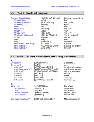 Basic Russian Expressions Peace Corps/Kazakhstan, November 2005 
8 Track 8. How to ask question: 
Can you please tell me... [skaZHIti paZHAloosta] Скажúте, пожáлуйста, … 
Where is (are) ... ? [gdye] Где? 
Where is a bathroom? [gdye tooaLyET] Где туалéт? 
Where (to) ... ? [kooDA] Кудá? 
Who? [kto] Кто? 
Who’s that? [kto Ətah] Ктó это? 
What? [shto] Что? 
What’s that? [shto Ətah] Чтó это? 
What does that mean? [shto Əta ZNAHchit] Что это знáчит? 
When? [kagDA] Когдá? 
How? [kak] Как? 
Why? [pachiMOO] Почемý? 
How much? / How many? [SKOLyka] Скóлько? 
How much is it? [SKOLyka Əta STOit] Скóлько это стóит? 
How much is it? [paCHOM] Почём? 
8 Track 9. You want to know if this or that thing is available: 
A. 
Do you have [OO vas yesty…] у Вас есть … 
Â an iron? [ooTyUk] утюг 
detergent? [stiRALyny paraSHOK] стирáльный порошóк a washing machine? [stiRALynaya maSHEEHnah] стирáльная машúна 
a lint brush? [SCHyOTkah dlya aDyEZHdy] щётка для одéжды 
a needle? [iGOLkah] игóлка a thread? [NEETkih] нúтки 
scissors? [NOZHnitsy] нóжницы 
hot water? [gahRyAchiya vahDAH] горячая водá 
B. 
Where can I … [gdye MOZHnah] Где мóжно … 
do laundry? [pastiRATy] постирáть? 
iron? [pagLAdity] поглáдить? 
take a shower? [prihNyATydoosh] принять душ? 
wash myself [pahMYtsa] помыться? 
Can I use your phone? [MOZHnah pazvaNEETy'] Мóжно позвонúть? 
Page 11 of 14 
 