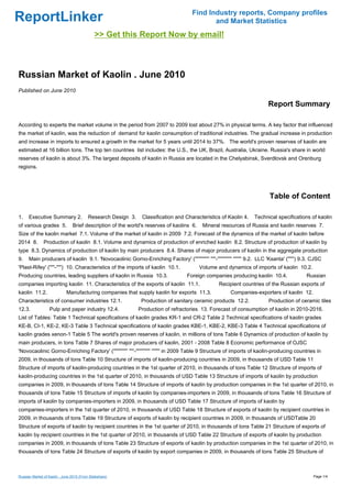 Find Industry reports, Company profiles
ReportLinker                                                                                     and Market Statistics
                                              >> Get this Report Now by email!



Russian Market of Kaolin . June 2010
Published on June 2010

                                                                                                                                 Report Summary

According to experts the market volume in the period from 2007 to 2009 lost about 27% in physical terms. A key factor that influenced
the market of kaolin, was the reduction of demand for kaolin consumption of traditional industries. The gradual increase in production
and increase in imports to ensured a growth in the market for 5 years until 2014 to 37%. The world's proven reserves of kaolin are
estimated at 16 billion tons. The top ten countries list includes: the U.S., the UK, Brazil, Australia, Ukraine. Russia's share in world
reserves of kaolin is about 3%. The largest deposits of kaolin in Russia are located in the Chelyabinsk, Sverdlovsk and Orenburg
regions.




                                                                                                                                  Table of Content

1.    Executive Summary 2.                Research Design 3.    Classification and Characteristics of Kaolin 4.           Technical specifications of kaolin
of various grades 5.             Brief description of the world's reserves of kaolins 6.       Mineral resources of Russia and kaolin reserves 7.
Size of the kaolin market 7.1. Volume of the market of kaolin in 2009 7.2. Forecast of the dynamics of the market of kaolin before
2014 8.        Production of kaolin 8.1. Volume and dynamics of production of enriched kaolin 8.2. Structure of production of kaolin by
type 8.3. Dynamics of production of kaolin by main producers 8.4. Shares of major producers of kaolin in the aggregate production
9.    Main producers of kaolin 9.1. 'Novocaolinic Gorno-Enriching Factory' ('''''''''''''' '''''-'''''''''''''' '''''''' 9.2. LLC 'Ksanta' ('''''') 9.3. CJSC
'Plast-Rifey' ('''''-''''') 10. Characteristics of the imports of kaolin 10.1.               Volume and dynamics of imports of kaolin 10.2.
Producing countries, leading suppliers of kaolin in Russia 10.3.                       Foreign companies producing kaolin 10.4.                      Russian
companies importing kaolin 11. Characteristics of the exports of kaolin 11.1.                           Recipient countries of the Russian exports of
kaolin 11.2.                 Manufacturing companies that supply kaolin for exports 11.3.                     Companies-exporters of kaolin 12.
Characteristics of consumer industries 12.1.                    Production of sanitary ceramic products 12.2.                    Production of ceramic tiles
12.3.             Pulp and paper industry 12.4.                Production of refractories 13. Forecast of consumption of kaolin in 2010-2016.
List of Tables: Table 1 Technical specifications of kaolin grades KR-1 and CR-2 Table 2 Technical specifications of kaolin grades
KE-B, CI-1, KE-2, KE-3 Table 3 Technical specifications of kaolin grades KBE-1, KBE-2, KBE-3 Table 4 Technical specifications of
kaolin grades xenon-1 Table 5 The world's proven reserves of kaolin, in millions of tons Table 6 Dynamics of production of kaolin by
main producers, in tons Table 7 Shares of major producers of kaolin, 2001 - 2008 Table 8 Economic performance of OJSC
'Novocaolinic Gorno-Enriching Factory' ('''''''''''''' '''''-'''''''''''''' '''''''' in 2009 Table 9 Structure of imports of kaolin-producing countries in
2009, in thousands of tons Table 10 Structure of imports of kaolin-producing countries in 2009, in thousands of USD Table 11
Structure of imports of kaolin-producing countries in the 1st quarter of 2010, in thousands of tons Table 12 Structure of imports of
kaolin-producing countries in the 1st quarter of 2010, in thousands of USD Table 13 Structure of imports of kaolin by production
companies in 2009, in thousands of tons Table 14 Structure of imports of kaolin by production companies in the 1st quarter of 2010, in
thousands of tons Table 15 Structure of imports of kaolin by companies-importers in 2009, in thousands of tons Table 16 Structure of
imports of kaolin by companies-importers in 2009, in thousands of USD Table 17 Structure of imports of kaolin by
companies-importers in the 1st quarter of 2010, in thousands of USD Table 18 Structure of exports of kaolin by recipient countries in
2009, in thousands of tons Table 19 Structure of exports of kaolin by recipient countries in 2009, in thousands of USDTable 20
Structure of exports of kaolin by recipient countries in the 1st quarter of 2010, in thousands of tons Table 21 Structure of exports of
kaolin by recipient countries in the 1st quarter of 2010, in thousands of USD Table 22 Structure of exports of kaolin by production
companies in 2009, in thousands of tons Table 23 Structure of exports of kaolin by production companies in the 1st quarter of 2010, in
thousands of tons Table 24 Structure of exports of kaolin by export companies in 2009, in thousands of tons Table 25 Structure of



Russian Market of Kaolin . June 2010 (From Slideshare)                                                                                                  Page 1/4
 