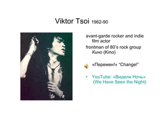 Viktor Tsoi  1962-90 avant-garde rocker and indie film actor frontman of 80’s rock group  Кино  ( Kino) «Перемен ! »  “Change!” YouTube: «Видели Ночь »  (We Have Seen the Night) 