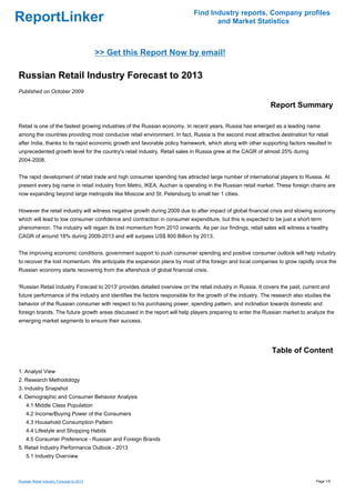 Find Industry reports, Company profiles
ReportLinker                                                                       and Market Statistics



                                           >> Get this Report Now by email!

Russian Retail Industry Forecast to 2013
Published on October 2009

                                                                                                             Report Summary

Retail is one of the fastest growing industries of the Russian economy. In recent years, Russia has emerged as a leading name
among the countries providing most conducive retail environment. In fact, Russia is the second most attractive destination for retail
after India, thanks to its rapid economic growth and favorable policy framework, which along with other supporting factors resulted in
unprecedented growth level for the country's retail industry. Retail sales in Russia grew at the CAGR of almost 25% during
2004-2008.


The rapid development of retail trade and high consumer spending has attracted large number of international players to Russia. At
present every big name in retail industry from Metro, IKEA, Auchan is operating in the Russian retail market. These foreign chains are
now expanding beyond large metropolis like Moscow and St. Petersburg to small tier 1 cities.


However the retail industry will witness negative growth during 2009 due to after impact of global financial crisis and slowing economy
which will lead to low consumer confidence and contraction in consumer expenditure, but this is expected to be just a short term
phenomenon. The industry will regain its lost momentum from 2010 onwards. As per our findings, retail sales will witness a healthy
CAGR of around 18% during 2009-2013 and will surpass US$ 800 Billion by 2013.


The improving economic conditions, government support to push consumer spending and positive consumer outlook will help industry
to recover the lost momentum. We anticipate the expansion plans by most of the foreign and local companies to grow rapidly once the
Russian economy starts recovering from the aftershock of global financial crisis.


'Russian Retail Industry Forecast to 2013' provides detailed overview on the retail industry in Russia. It covers the past, current and
future performance of the industry and identifies the factors responsible for the growth of the industry. The research also studies the
behavior of the Russian consumer with respect to his purchasing power, spending pattern, and inclination towards domestic and
foreign brands. The future growth areas discussed in the report will help players preparing to enter the Russian market to analyze the
emerging market segments to ensure their success.




                                                                                                             Table of Content

1. Analyst View
2. Research Methodology
3. Industry Snapshot
4. Demographic and Consumer Behavior Analysis
    4.1 Middle Class Population
    4.2 Income/Buying Power of the Consumers
    4.3 Household Consumption Pattern
    4.4 Lifestyle and Shopping Habits
    4.5 Consumer Preference - Russian and Foreign Brands
5. Retail Industry Performance Outlook - 2013
    5.1 Industry Overview



Russian Retail Industry Forecast to 2013                                                                                         Page 1/5
 