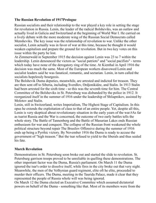 The Russian Revolution of 1917Prologue
Russian socialists and their relationship to the war played a key role in setting the stage
for revolution in Russia. Lenin, the leader of the radical Bolsheviks, was an outlaw and
actually lived in Galicia and Switzerland at the beginning of World War I. He carried on
a lively debate with the more moderate wing of the Russian Social Democrats called
Mensheviks. The key issue was the relationship of revolution to war. Unlike the other
socialist, Lenin actually was in favor of war at this time, because he thought it would
weaken capitalism and prepare the ground for revolution. But in two key votes on this
issue within the party he lost.
At Zimmerwald in September 1915 the decision against Lenin was 23 to 7 within the
leadership. Lenin denounced the victors as quot;social patriotsquot; and quot;social pacifistsquot; - terms
which today have none of the derogatory ring of the time. At Kienthal in April 1916 the
decision was much the same. Most of the European workers disavowed Lenin and
socialist leaders said he was fanatical, romantic, and sectarian. Lenin, in turn called the
socialists hopelessly bourgeois.
The Bolshevik Duma deputies, meanwhile, are arrested and indicted for treason. They
are then sent off to Siberia, including Sverdlov, Ordjonikidze, and Stalin. In 1913 Stalin
had been arrested for the sixth time - so this was the seventh time for him. The Central
Committee of the Bolsheviks in St. Petersburg was disbanded by the police in 1912. It
reorganized itself in the summer of 1916 under the leadership of Shliapnikov, assisted by
Molotov and Stalin.
Lenin, still in Switzerland, writes Imperialism, The Highest Stage of Capitalism. In this
opus he extends the exploitation of class to that of an entire people. Yet, despite all this,
Lenin is very skeptical about revolutionary situation in the early years of the war.#As far
as tsarist Russia and the War is concerned, the outcome of two early battles tells the
whole story. The Battle of Tannenberg and the Battle of Masurian Lakes ends Russian
enthusiasm for war and conquest. The collapse of the Russian front weakened the whole
political structure beyond repair The Brusilov Offensive during the summer of 1916
ends up being a Pyrrhic victory. By November 1916 the Duma is ready to accuse the
government of quot;high treason.quot; But the tsar refused to yield to the liberals and thus sealed
his fate.

March Revolution
Demonstrations in St. Petersburg soon broke out and started the slide to revolution. St.
Petersburg garrison troops proved to be unreliable in quelling these demonstrations. The
other important factor was the Duma, Russia's parliament. On March 11 the Duma
ignored the tsar's order to dissolve itself, while fires in the city broke out that very night.
Meanwhile, the men of the Volhynian guard regiment, elite oft he elite, proceeded to
murder their officers. The Duma, meeting in the Taurida Palace, made it clear that they
represented the people of Russia whole will was being ignored.
On March 12 the Duma elected an Executive Committee which assumed dictatorial
powers on behalf of the Duma - something like that. Most of its members were from the
 