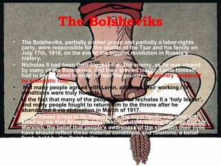 The Bolsheviks The Bolsheviks, partially a rebel group and partially a labor-rights party, were responsible for the deaths of the Tsar and his family on July 17th, 1918, on the eve of the biggest revolution in Russia’s history.  Nicholas II had been their biggest foe. The enemy, as he was viewed by many of the Bolsheviks, and their shrewd leader, Lenin himself, had to be defeated in order to heal the country— a   country ‘sickened’ by   autocratic rule. Not many people agreed with Lenin, although their working / life conditions were truly horrible. In the fact that many of the people deemed Nicholas II a ‘holy leader’, and many people fought to return him to the throne after he abandoned it via abdication in March of 1917.  Under house arrest in St. Petersburg, the royal family was shot and killed by the Red Army (Bolsheviks), and died, leaving the way free for Marxism, the belief that people's awareness of the situation their lives have should reflect these material conditions and relations, a belief firmly held by the Bolsheviks.  