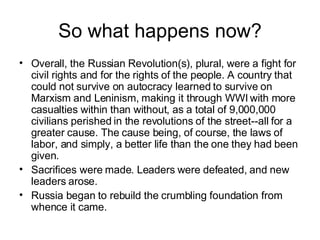 So what happens now? Overall, the Russian Revolution(s), plural, were a fight for civil rights and for the rights of the people. A country that could not survive on autocracy learned to survive on Marxism and Leninism, making it through WWI with more casualties within than without, as a total of 9,000,000 civilians perished in the revolutions of the street--all for a greater cause. The cause being, of course, the laws of labor, and simply, a better life than the one they had been given.  Sacrifices were made. Leaders were defeated, and new leaders arose.  Russia began to rebuild the crumbling foundation from whence it came. 
