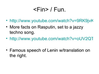 <Fin> / Fun. http://www.youtube.com/watch?v=9RK9jvK2kGk More facts on Rasputin, set to a jazzy techno song. http://www.youtube.com/watch?v=oUV2QTXIW1U   Famous speech of Lenin w/translation on the right. 