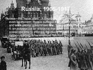 Russia, 1905-1917. Russia—the “weak giant”. A country of little prospect and even less power, Russia suffered from a poor economy and even poorer government law. Tsar (or King) Nicholas II, an autocrat (or an aristocrat that rules with absolute power) did little to improve the much-needed issues of his nation—leading to his eventual “fall from grace”, and the breaking apart and repairing of the country itself. 