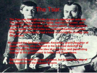 The Tsar. The Tsar was brought to the throne an unprepared autocrat. The people were starved for rights, starved for power, and starved in general by their oppressive nation. They needed a proper leader--but Nicholas was a feeble-hearted, uncertain king, who inadvertently had a hand in driving his country into the ground.  He married the German princess Alexandra, grand-daughter of Queen Victoria, who assisted in his eventual downfall by forcing upon Nicholas the idea of autocracy, and demanding change to the government to better suit those views.  Described himself as a man of peace, but favored the idea of the expansion of the Russian Empire.  