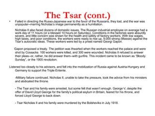 The Tsar (cont.) Failed in directing the Russo-Japanese war to the favor of the Russians, they lost, and the war was unpopular--marring Nicholas’s image permanently as a humiliation. Nicholas II also faced dozens of domestic issues. The Russian industrial employee on average had a work day of 11 hours (or a blessed 10 hours on Saturday). Conditions in the factories were absurdly severe, and little concern was shown for the health and safety of factory workers. With low wages, high taxes, and poor conditions, the workers were ready to rise up, 9,000 strong (Massie) against the Tsar’s autocratic ideas. These workers were led by a priest named Georgi Gapon.  Gapon proposed a treaty. The petition was thwarted when the workers reached the palace and were shot by Cossacks. 100 workers were killed, and 300 were wounded. Nicholas II refused to answer their pleas--or, rather, he did answer them--with gunfire. This incident came to be known as “Bloody Sunday”, or the 1905 revolution.  Listened too closely to his advisors, and fell into the mobilization of Russia against Austria-Hungary and Germany to support the Triple Entente. -Military failure continued. Nicholas II, unable to take the pressure, took the advice from his ministers and abdicated the throne. - The Tsar and his family were arrested, but some felt that wasn’t enough. George V, despite the offer of David Lloyd George for the family’s political asylum in Britain, feared for his throne, and forced Lloyd George to back down.  - Tsar Nicholas II and his family were murdered by the Bolsheviks in July 1918.  