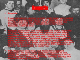 Rasputin Rasputin.  A man shrouded in mystery as both a holy healer and a hellish sinner, he was the main ‘doctor’ to the Royal Family--the only one who could stop the horrific spells of hemophilia that Nicholas’s youngest child, his only heir to the throne, Alexander, suffered from.  Rasputin gained trust and respect from the royals, especially the Tsar’s wife (with whom he was rumored to have affairs with), from his strange powers over the king’s son, and his supposed credentials as a ‘holy man’. Despite rumors of his orgies and other foul activities, Rasputin retained a place of power and respect within the royal family--and when Nicholas left the country in the hands of his wife, Alexandra, as he went off to bless the troops at the outbreak of WWI, Rasputin was there at the queen’s side, to ‘guide’ her.  With Rasputin’s dark ideas, and Alexandra’s supposed infatuation, the Queen went along with whatever he said, driving the country into the ground--until Rasputin’s death--which required a poisoning, shooting, clubbing, beating, and eventual drowning to succeed.  