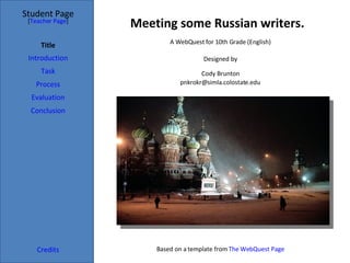 Meeting some Russian writers. Student Page Title Introduction Task Process Evaluation Conclusion Credits [ Teacher Page ] A WebQuest for 10th Grade (English) Designed by Cody Brunton [email_address] Based on a template from  The WebQuest Page 