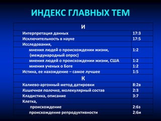 ИНДЕКС ГЛАВНЫХ ТЕМ
И
Интерпретация данных 17:3
Исключительность в науке 17:5
Исследования,
мнения людей о происхождении жизни,
(международный опрос)
1:2
мнения людей о происхождении жизни, США 1:2
мнения ученых о Боге 1:2
Истина, ее нахождение – самое лучшее 1:5
К
Калиево-аргонный метод датировки 8:2в
Кишечная палочка, молекулярный состав 2:3
Кладистика, описание 3:7
Клетка,
происхождение 2:6з
происхождение репродуктивности 2:6и
 