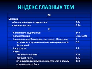 ИНДЕКС ГЛАВНЫХ ТЕМ
М
Мутации,
обычно приводят к ухудшению 3:4a
слишком частые 9:2и
Н
Накопление седиментов 14:6
Напластования 9:2г, 16:2в
Настраиваемая Вселенная, см. также Вселенная 6
ответы на аргументы в пользу настраиваемой
Вселенной
6:6
Натурализм 1:2
Наука,
исключительность 17:5
хорошая часть 17:2
игнорирование научных свидетельств в пользу
существования Бога
17:8
 