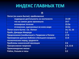 ИНДЕКС ГЛАВНЫХ ТЕМ
П
Потоп (из книги Бытие), продолжение
подводная деятельность на континента 15:2б
что на самом деле произошло 14:7
всемирные течения 15:2в
отложения, одинаковые во всем мире 16:2a
Потоп книги Бытие См. Потоп 14, 15, 16
Прайс, Джордж Макреди 1:2
Предсказания (необычные) о Творении и Потопе 17:9
Примирение данных Библии и большого возраста
геологических пород, трудности
11:6
Проблемы химической эволюции 2:6
Прогрессивное творение 1:3, 11:6
Происхождение жизни 2
Пэйли, Уильям и часы 3:2
 