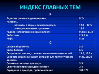 ИНДЕКС ГЛАВНЫХ ТЕМ
Р
Радиометрическое датирование 8:2в
Разрывы,
разрывы в записи окаменелостей, 12:2 – 12:5
между основными группами 12:5
Редкие человеческие окаменелости 9:2ж з, 11:4
Рибосомы 2:3, 2:6
Рифы 8:2a
С
Семя и яйцеклетка 3:5
Силы физики 6:5
Скорость эволюции, согласно записям окаменелостей 11:5, 13:2a
Скорость эрозии слишком большая для геологического
времени
9:2a, 16:2б
Сложные системы, примеры 3:5
Спонтанное происхождение жизни 2:4
Страдание в природе, происхождение 3:8, 3:9
 