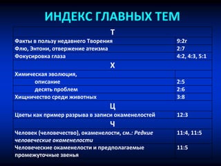 ИНДЕКС ГЛАВНЫХ ТЕМ
Т
Факты в пользу недавнего Творения 9:2г
Флю, Энтони, отвержение атеизма 2:7
Фокусировка глаза 4:2, 4:3, 5:1
Х
Химическая эволюция,
описание 2:5
десять проблем 2:6
Хищничество среди животных 3:8
Ц
Цветы как пример разрыва в записи окаменелостей 12:3
Ч
Человек (человечество), окаменелости, см.: Редкие
человеческие окаменелости
11:4, 11:5
Человеческие окаменелости и предполагаемые
промежуточные звенья
11:5
 