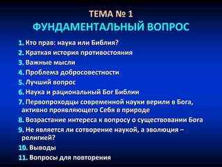 ТЕМА № 1
ФУНДАМЕНТАЛЬНЫЙ ВОПРОС
1. Кто прав: наука или Библия?
2. Краткая история противостояния
3. Важные мысли
4. Проблема добросовестности
5. Лучший вопрос
6. Наука и рациональный Бог Библии
7. Первопроходцы современной науки верили в Бога,
активно проявляющего Себя в природе
8. Возрастание интереса к вопросу о существовании Бога
9. Не является ли сотворение наукой, а эволюция –
религией?
10. Выводы
11. Вопросы для повторения
 