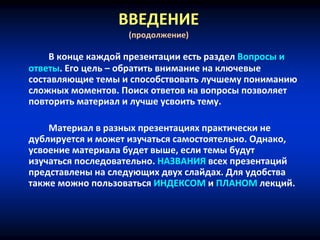 ВВЕДЕНИЕ
(продолжение)
В конце каждой презентации есть раздел Вопросы и
ответы. Его цель – обратить внимание на ключевые
составляющие темы и способствовать лучшему пониманию
сложных моментов. Поиск ответов на вопросы позволяет
повторить материал и лучше усвоить тему.
Материал в разных презентациях практически не
дублируется и может изучаться самостоятельно. Однако,
усвоение материала будет выше, если темы будут
изучаться последовательно. НАЗВАНИЯ всех презентаций
представлены на следующих двух слайдах. Для удобства
также можно пользоваться ИНДЕКСОМ и ПЛАНОМ лекций.
 