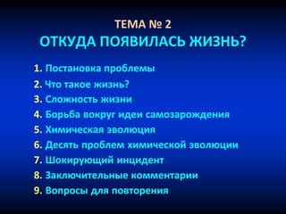 ТЕМА № 2
ОТКУДА ПОЯВИЛАСЬ ЖИЗНЬ?
1. Постановка проблемы
2. Что такое жизнь?
3. Сложность жизни
4. Борьба вокруг идеи самозарождения
5. Химическая эволюция
6. Десять проблем химической эволюции
7. Шокирующий инцидент
8. Заключительные комментарии
9. Вопросы для повторения
 