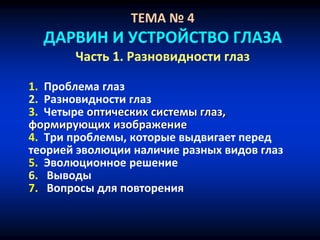 ТЕМА № 4
ДАРВИН И УСТРОЙСТВО ГЛАЗА
Часть 1. Разновидности глаз
1. Проблема глаз
2. Разновидности глаз
3. Четыре оптических системы глаз,
формирующих изображение
4. Три проблемы, которые выдвигает перед
теорией эволюции наличие разных видов глаз
5. Эволюционное решение
6. Выводы
7. Вопросы для повторения
 