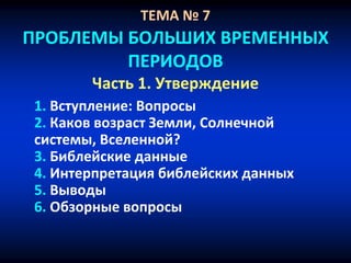 ТЕМА № 7
ПРОБЛЕМЫ БОЛЬШИХ ВРЕМЕННЫХ
ПЕРИОДОВ
Часть 1. Утверждение
1. Вступление: Вопросы
2. Каков возраст Земли, Солнечной
системы, Вселенной?
3. Библейские данные
4. Интерпретация библейских данных
5. Выводы
6. Обзорные вопросы
 
