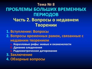 Тема № 8
ПРОБЛЕМЫ БОЛЬШИХ ВРЕМЕННЫХ
ПЕРИОДОВ
Часть 2. Вопросы о недавнем
Творении
1. Вступление: Вопросы
2. Вопросы временных рамок, связанные с
недавним творением
a. Коралловые рифы: живые и окаменелости
б. Древние оледенения
в. Радиометрическое датирование
3. Заключение
4. Обзорные вопросы
 