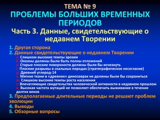 ТЕМА № 9
ПРОБЛЕМЫ БОЛЬШИХ ВРЕМЕННЫХ
ПЕРИОДОВ
Часть 3. Данные, свидетельствующие о
недавнем Творении
1. Другая сторона
2. Данные свидетельствующие о недавнем Творении
a. Слишком высокие темпы эрозии
б. Океаны должны были быть полны отложений
в. Старые плоские поверхности должны были бы исчезнуть
г. Плоские разрывы в скальных породах (cтратиграфическое несогласие)
д. Древний углерод-14
е. Мягкие ткани в «древних» динозаврах не должны были бы сохраниться
ж. Слишком высокие темпы роста населения
з. Впечатляющие свидетельства человеческой активности в недавнем прошлом
и. Высокая частота мутаций не позволяет обеспечить выживание в течение
долгих веков
3. Предполагаемые длительные периоды не решают проблем
эволюции
4. Выводы
5. Обзорные вопросы
 