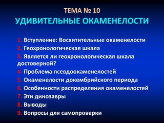 ТЕМА № 10
УДИВИТЕЛЬНЫЕ ОКАМЕНЕЛОСТИ
1. Вступление: Восхитительные окаменелости
2. Геохронологическая шкала
3. Является ли геохронологическая шкала
достоверной?
4. Проблема псевдоокаменелостей
5. Окаменелости докембрийского периода
6. Особенности распределения окаменелостей
7. Эти динозавры
8. Выводы
9. Вопросы для самопроверки
 