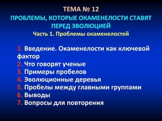 ТЕМА № 12
ПРОБЛЕМЫ, КОТОРЫЕ ОКАМЕНЕЛОСТИ СТАВЯТ
ПЕРЕД ЭВОЛЮЦИЕЙ
Часть 1. Проблемы окаменелостей
1. Введение. Окаменелости как ключевой
фактор
2. Что говорят ученые
3. Примеры пробелов
4. Эволюционные деревья
5. Пробелы между главными группами
6. Выводы
7. Вопросы для повторения
 