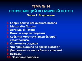 ТЕМА № 14
ПОТРЯСАЮЩИЙ ВСЕМИРНЫЙ ПОТОП
Часть 1. Вступление
1. Споры вокруг Всемирного потопа
2. Масштабы Потопа
3. Легенды о Потопе
4. Потоп и неделя творения
5. События могут случаться быстро:
катастрофизм
6. Отложение осадков
7. Что происходило во время Потопа?
8. Достаточно ли места было в ковчеге?
9. Выводы
10. Обзорные вопросы
 