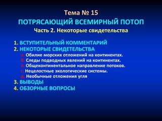 Тема № 15
ПОТРЯСАЮЩИЙ ВСЕМИРНЫЙ ПОТОП
Часть 2. Некоторые свидетельства
1. ВСТУПИТЕЛЬНЫЙ КОММЕНТАРИЙ
2. НЕКОТОРЫЕ СВИДЕТЕЛЬСТВА
a. Обилие морских отложений на континентах.
б. Следы подводных явлений на континентах.
в. Общеконтинентальное направление потоков.
г. Нецелостные экологические системы.
д. Необычные отложения угля
3. ВЫВОДЫ
4. ОБЗОРНЫЕ ВОПРОСЫ
 