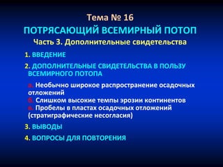 Тема № 16
ПОТРЯСАЮЩИЙ ВСЕМИРНЫЙ ПОТОП
Часть 3. Дополнительные свидетельства
1. ВВЕДЕНИЕ
2. ДОПОЛНИТЕЛЬНЫЕ СВИДЕТЕЛЬСТВА В ПОЛЬЗУ
ВСЕМИРНОГО ПОТОПА
а. Необычно широкое распространение осадочных
отложений
б. Слишком высокие темпы эрозии континентов
в. Пробелы в пластах осадочных отложений
(стратиграфические несогласия)
3. ВЫВОДЫ
4. ВОПРОСЫ ДЛЯ ПОВТОРЕНИЯ
 