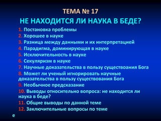 ТЕМА № 17
НЕ НАХОДИТСЯ ЛИ НАУКА В БЕДЕ?
1. Постановка проблемы
2. Хорошее в науке
3. Разница между данными и их интерпретацией
4. Парадигма, доминирующая в науке
5. Исключительность в науке
6. Секуляризм в науке
7. Научные доказательства в пользу существоания Бога
8. Может ли ученый игнорировать научные
доказательства в пользу существования Бога
9. Необычное предсказание
10. Выводы относительно вопроса: не находится ли
наука в беде?
11. Общие выводы по данной теме
12. Заключительные вопросы по теме
е
 