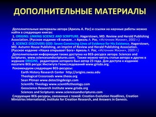 ДОПОЛНИТЕЛЬНЫЕ МАТЕРИАЛЫ
Дополнительные материалы автора (Ариэль А. Рос) и ссылки на научные работы можно
найти в следующих книгах:
1. ORIGINS: LINKING SCIENCE AND SCRIPTURE. Hagerstown, MD. Review and Herald Publishing
Association. (Русское издание «В начале…» Ариэль А. Рос, «Источник Жизни», 2002 г.)
2. SCIENCE DISCOVERS GOD: Seven Convincing Lines of Evidence for His Existence. Hagerstown,
MD. Autumn House Publishing, an imprint of Review and Herald Publishing Association.
(Русское издание «Наука открывает Бога» Ариэль А. Рос, «Источник Жизни», 2009 г.)
Дополнительная информация также доступна на ВЕБ-ресурсе автора: Sciences and
Scriptures. www.sciencesandscriptures.com. Также можно читать статьи автора и других в
журнале ORIGINS, редактором которого был автор 23 года. Для доступа к изданию
посетите ВЕБ ресурс Института Геоисследований www.grisda.org.
Рекомендуем следующие ВЕБ-ресурсы:
Earth History Research Center http://origins.swau.edu
Theological Crossroads www.theox.org
Sean Pitman www.detectingdesign.com
Scientific Theology www.scientifictheology.com
Geoscience Research Institute www.grisda.org
Sciences and Scriptures www.sciencesandscriptures.com
Следующие ВЕБ-ресурсы, связанные с темой: Creation-Evolution Headlines, Creation
Ministries International, Institute for Creation Research, and Answers in Genesis.
 