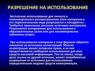 РАЗРЕШЕНИЕ НА ИСПОЛЬЗОВАНИЕ
Бесплатное использование для личного и
некоммерческого распространения этого материала в
его первоначальном виде разрешается и поощряется.
Требуется правильное указание источника материалов.
Разрешается копирование для использования в
образовательных целях или для некоммерческих
публичных встреч.
При использовании материала в этом формате обратите
внимание на источники иллюстраций. Многие
иллюстрации имеют авторские права, и на них
предоставляется свободное использование для всех
средств массовой информации. Тем не менее, когда
дана ссылка на другой источник, может потребоваться
разрешение от источника для использования
определенными видами средств коммуникации.
 